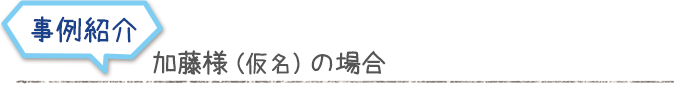 事例紹介　加藤様（仮名）の場合