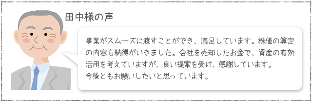 田中さまの声：事業がスムーズに渡すことができ、満足しています。株価の算定の内容も納得がいきました。会社を売却したお金で、資産の有効活用を考えていますが、良い提案を受け、感謝しています。今後ともお願いしたいと思っています。
